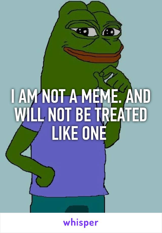 I AM NOT A MEME. AND WILL NOT BE TREATED LIKE ONE 