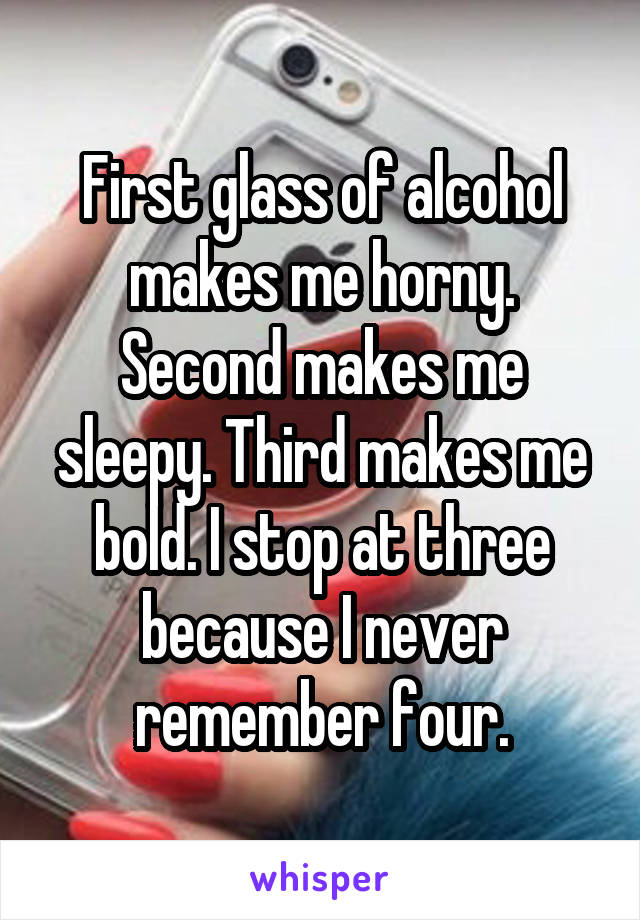 First glass of alcohol makes me horny. Second makes me sleepy. Third makes me bold. I stop at three because I never remember four.