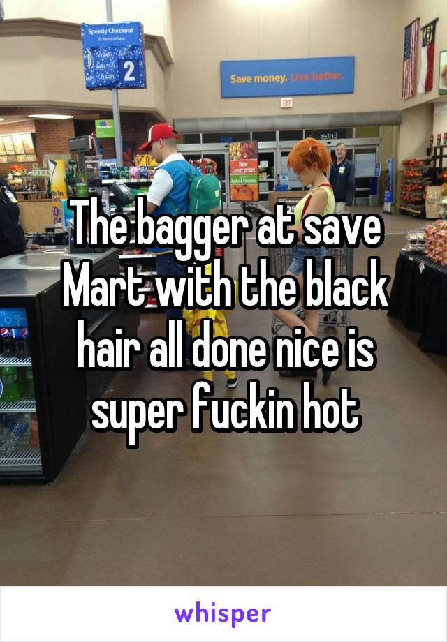 The bagger at save Mart with the black hair all done nice is super fuckin hot