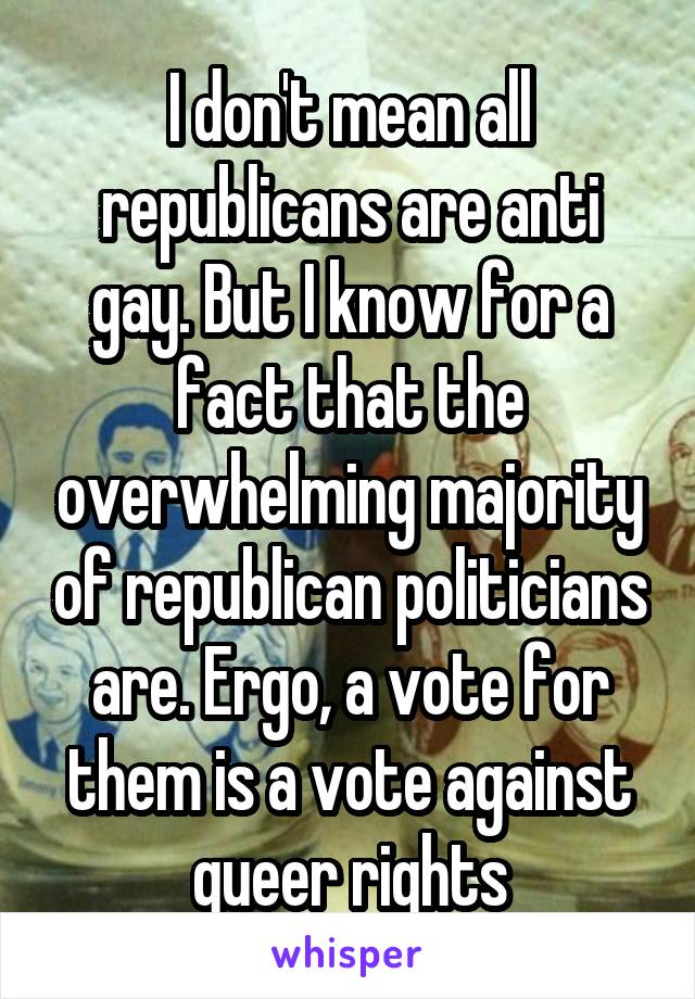 I don't mean all republicans are anti gay. But I know for a fact that the overwhelming majority of republican politicians are. Ergo, a vote for them is a vote against queer rights