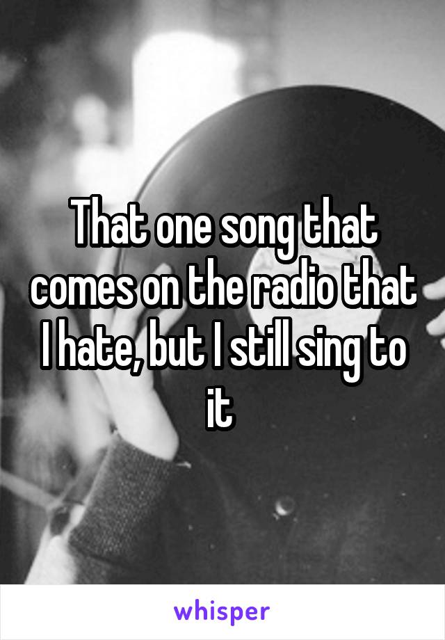 That one song that comes on the radio that I hate, but I still sing to it 