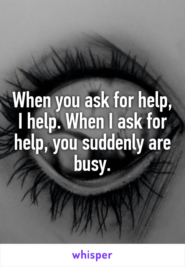 When you ask for help, I help. When I ask for help, you suddenly are busy.