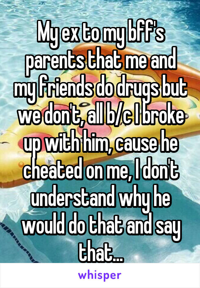 My ex to my bff's parents that me and my friends do drugs but we don't, all b/c I broke up with him, cause he cheated on me, I don't understand why he would do that and say that...