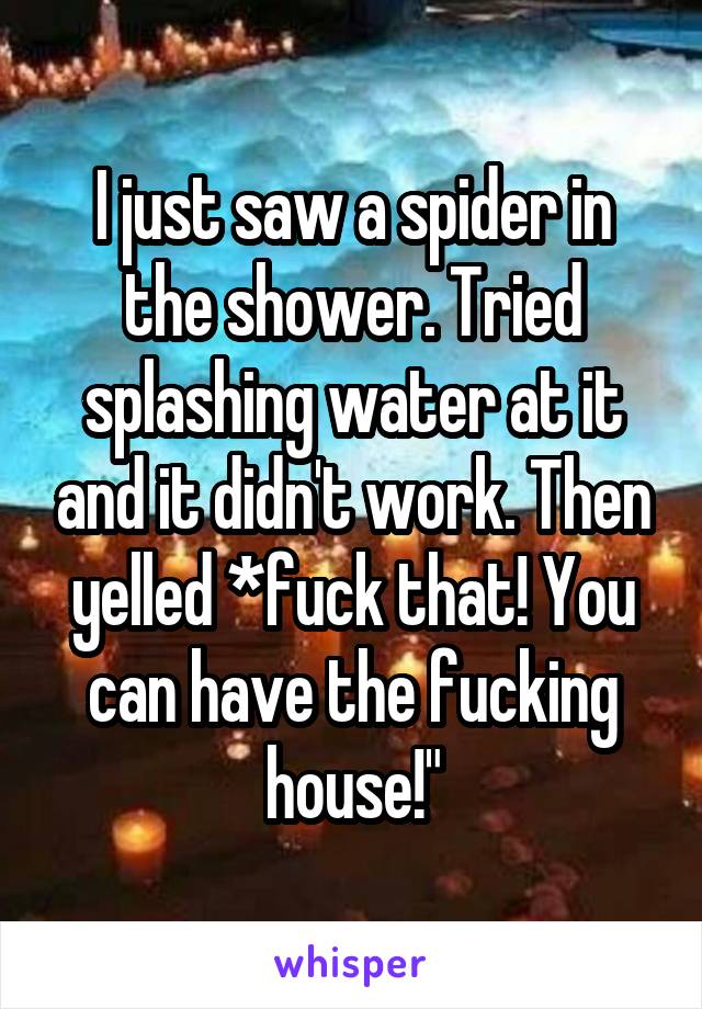 I just saw a spider in the shower. Tried splashing water at it and it didn't work. Then yelled *fuck that! You can have the fucking house!"