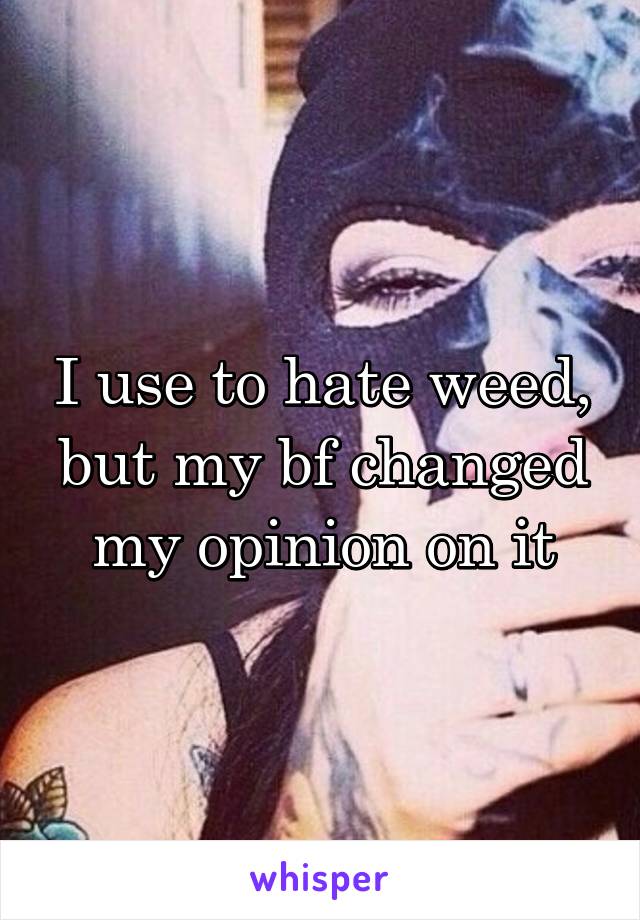 I use to hate weed, but my bf changed my opinion on it