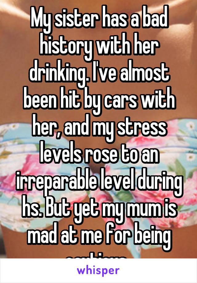 My sister has a bad history with her drinking. I've almost been hit by cars with her, and my stress levels rose to an irreparable level during hs. But yet my mum is mad at me for being cautious. 