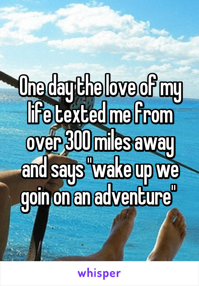 One day the love of my life texted me from over 300 miles away and says "wake up we goin on an adventure" 