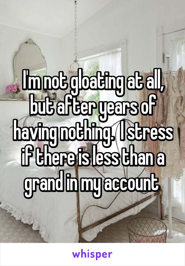 I'm not gloating at all, but after years of having nothing.  I stress if there is less than a grand in my account 