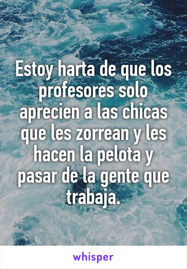 Estoy harta de que los profesores solo aprecien a las chicas que les zorrean y les hacen la pelota y pasar de la gente que trabaja.