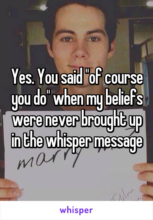 Yes. You said "of course you do" when my beliefs were never brought up in the whisper message