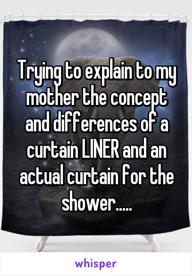 Trying to explain to my mother the concept and differences of a curtain LINER and an actual curtain for the shower.....