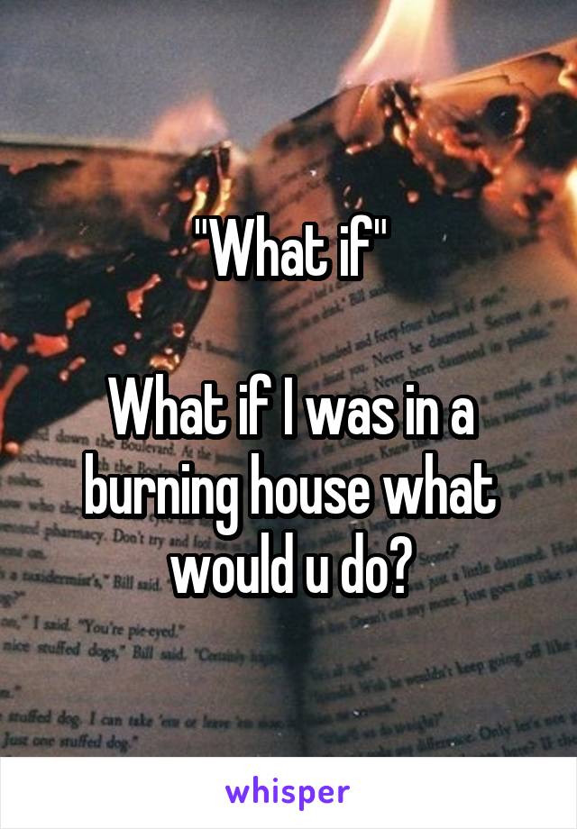 "What if"

What if I was in a burning house what would u do?