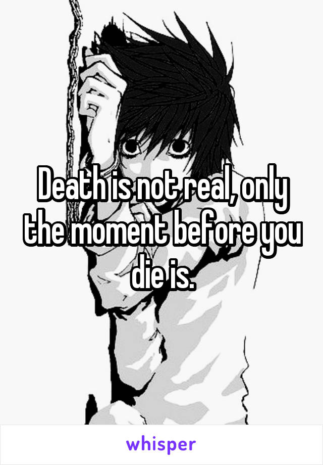 Death is not real, only the moment before you die is.