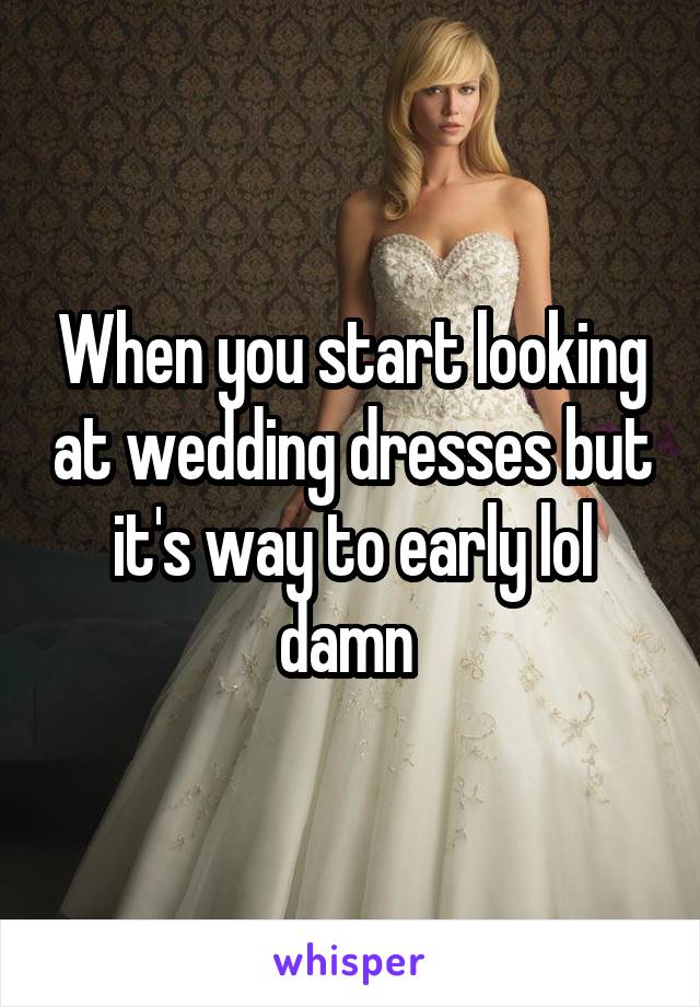 When you start looking at wedding dresses but it's way to early lol damn 