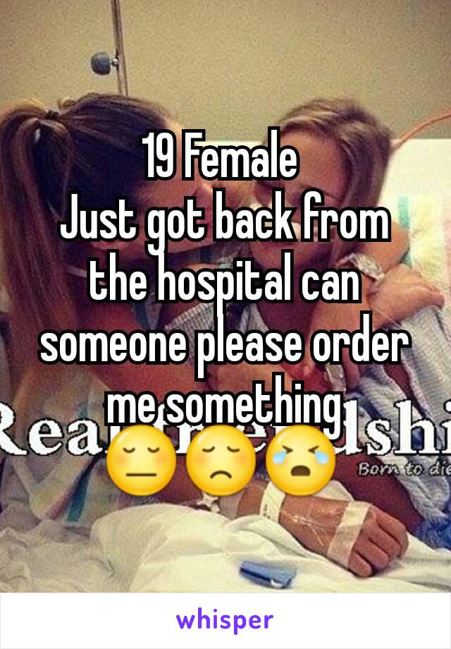 19 Female 
Just got back from the hospital can someone please order me something 😔😞😭 
