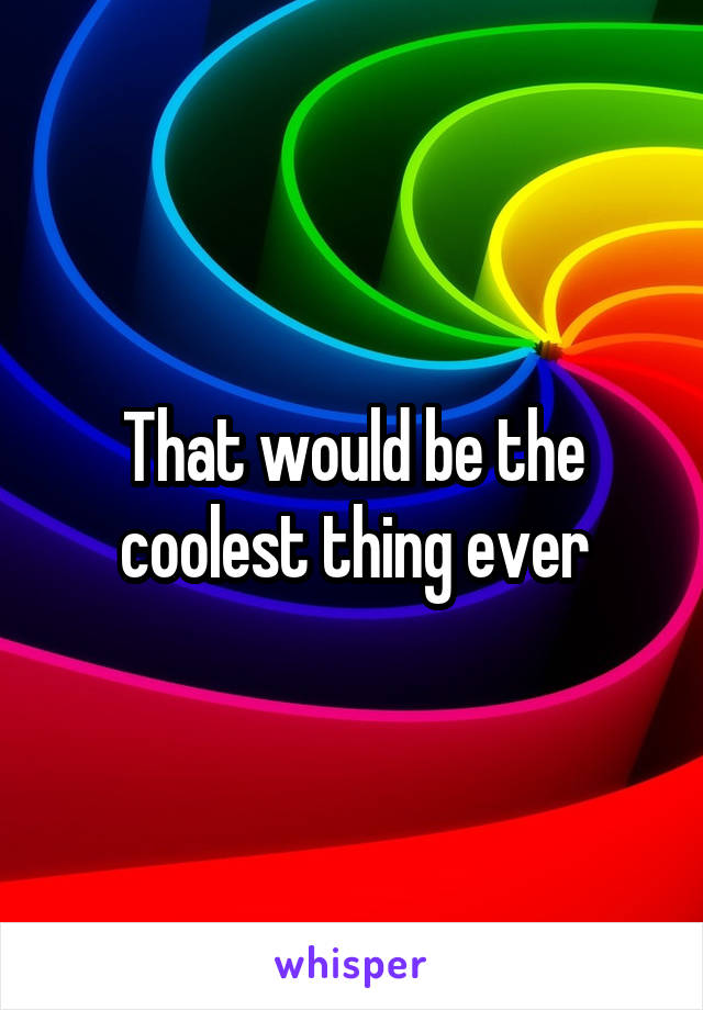 That would be the coolest thing ever
