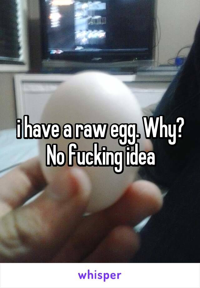 i have a raw egg. Why? No fucking idea