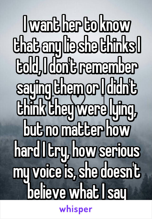 I want her to know that any lie she thinks I told, I don't remember saying them or I didn't think they were lying, but no matter how hard I try, how serious my voice is, she doesn't believe what I say