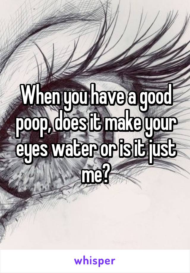 When you have a good poop, does it make your eyes water or is it just me?