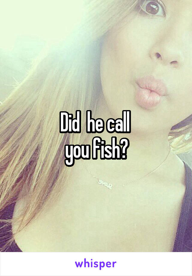 Did  he call 
you fish?