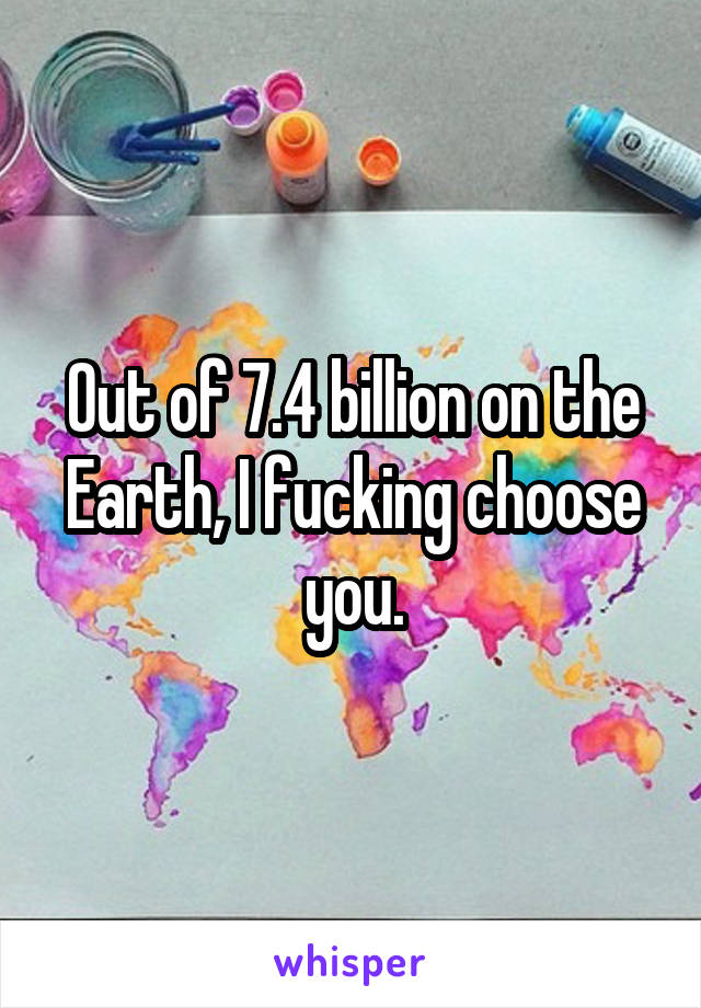 Out of 7.4 billion on the Earth, I fucking choose you.