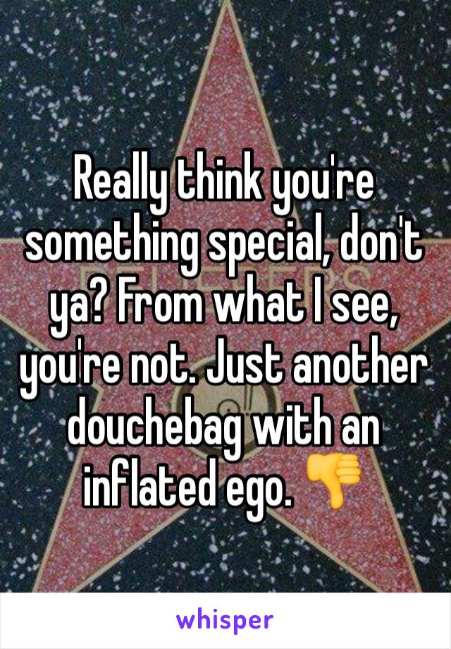 Really think you're something special, don't ya? From what I see, you're not. Just another douchebag with an inflated ego. 👎