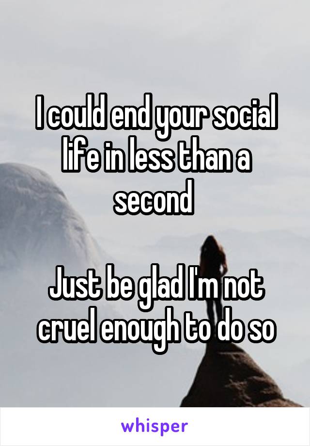 I could end your social life in less than a second 

Just be glad I'm not cruel enough to do so