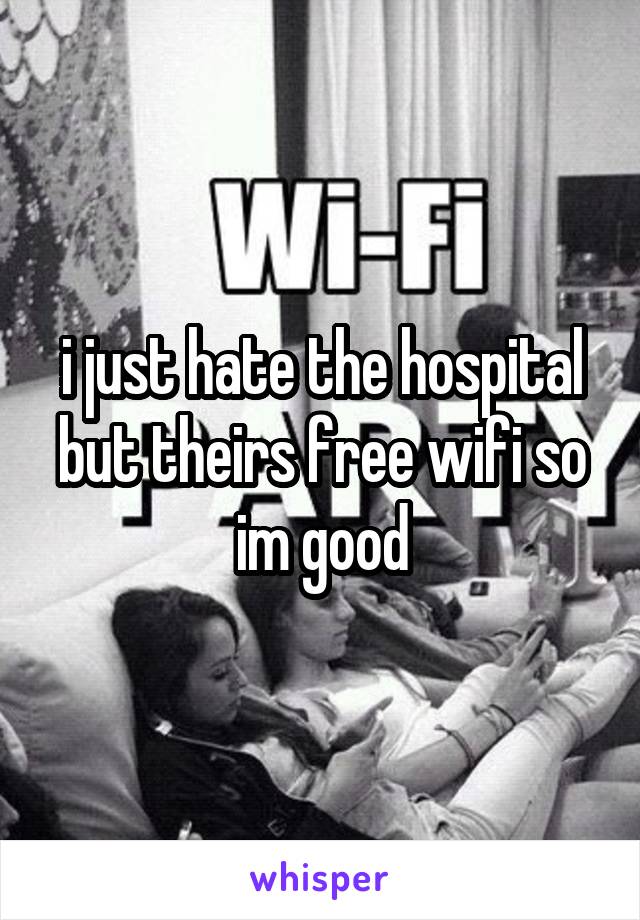 i just hate the hospital but theirs free wifi so im good