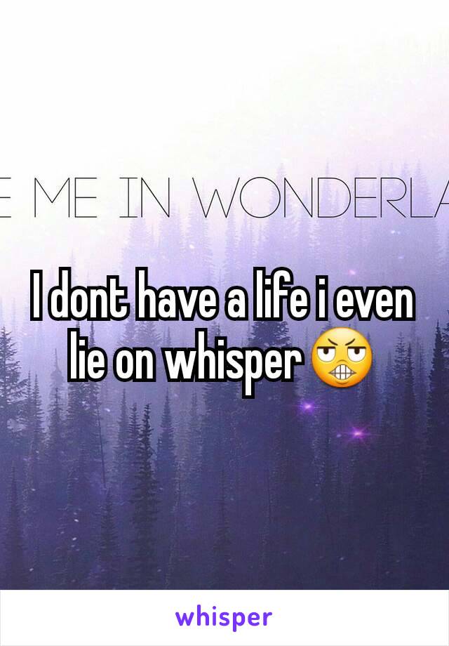 I dont have a life i even lie on whisper😬