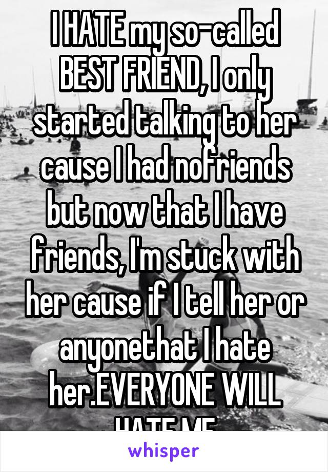 I HATE my so-called BEST FRIEND, I only started talking to her cause I had nofriends but now that I have friends, I'm stuck with her cause if I tell her or anyonethat I hate her.EVERYONE WILL HATE ME