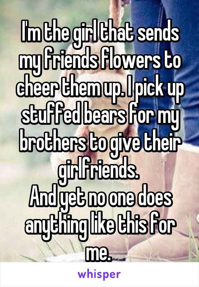 I'm the girl that sends my friends flowers to cheer them up. I pick up stuffed bears for my brothers to give their girlfriends. 
And yet no one does anything like this for me. 