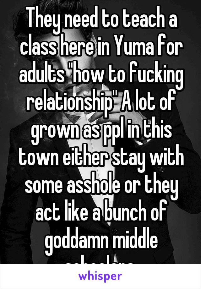 They need to teach a class here in Yuma for adults "how to fucking relationship" A lot of grown as ppl in this town either stay with some asshole or they act like a bunch of goddamn middle schoolers 