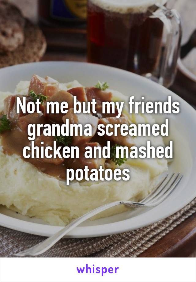 Not me but my friends grandma screamed chicken and mashed potatoes