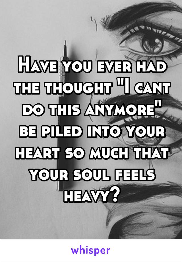 Have you ever had the thought "I cant do this anymore" be piled into your heart so much that your soul feels heavy?