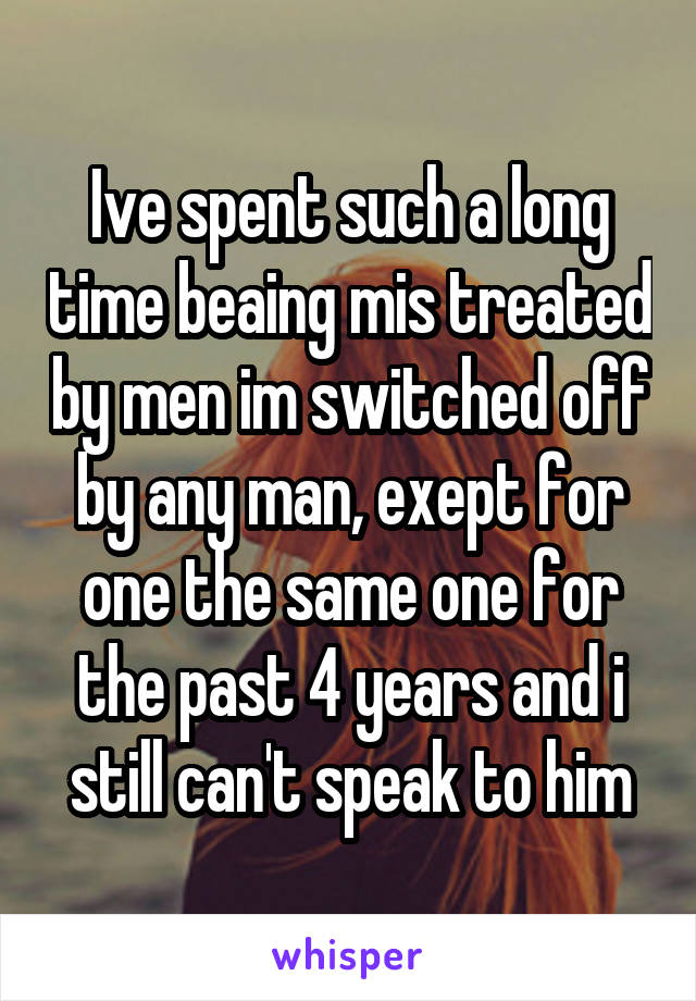 Ive spent such a long time beaing mis treated by men im switched off by any man, exept for one the same one for the past 4 years and i still can't speak to him