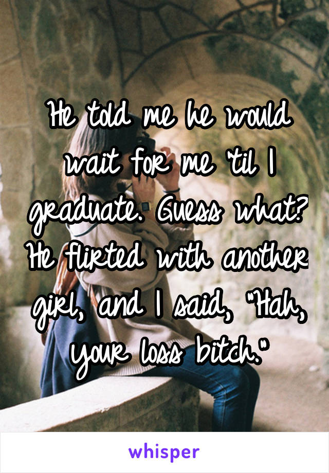 He told me he would wait for me 'til I graduate. Guess what? He flirted with another girl, and I said, "Hah, your loss bitch."