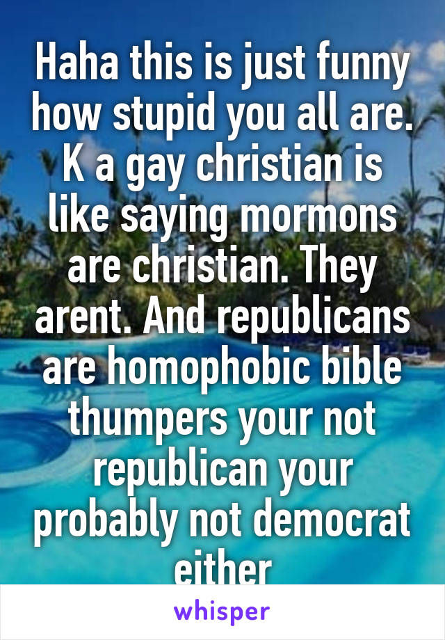 Haha this is just funny how stupid you all are. K a gay christian is like saying mormons are christian. They arent. And republicans are homophobic bible thumpers your not republican your probably not democrat either