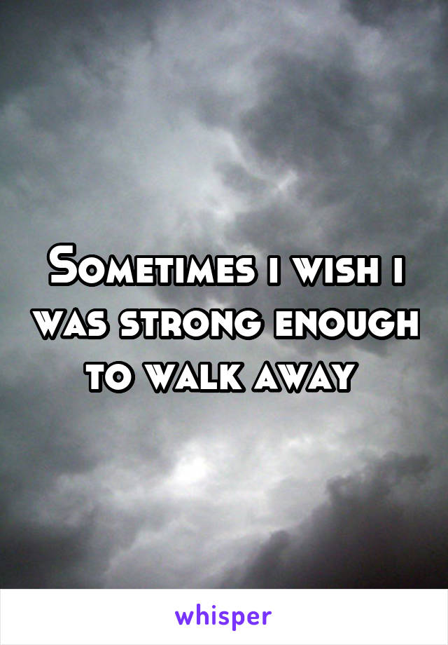 Sometimes i wish i was strong enough to walk away 