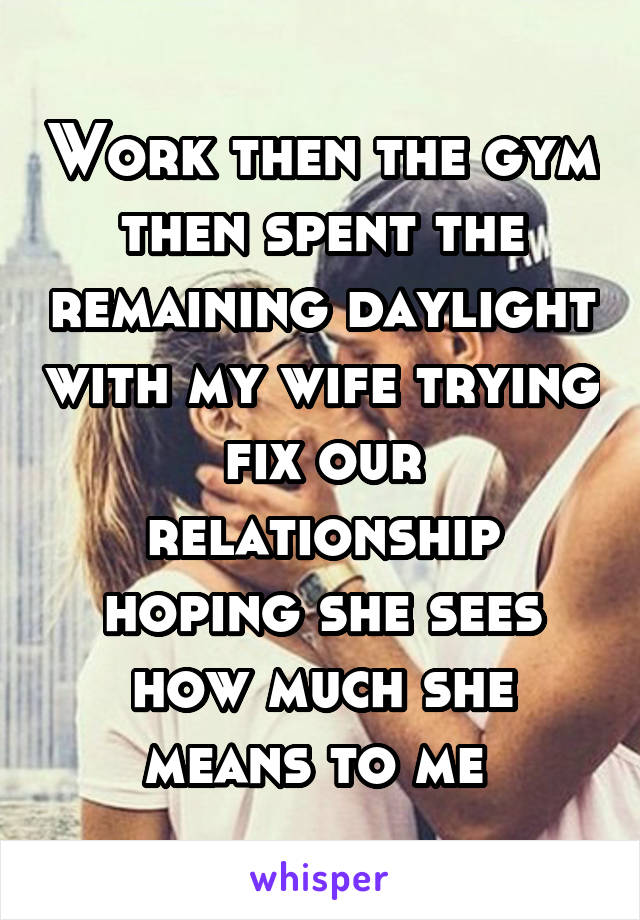 Work then the gym then spent the remaining daylight with my wife trying fix our relationship hoping she sees how much she means to me 