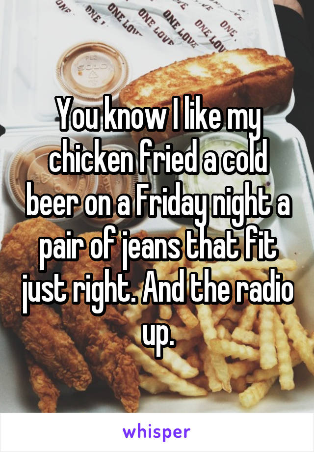 You know I like my chicken fried a cold beer on a Friday night a pair of jeans that fit just right. And the radio up.