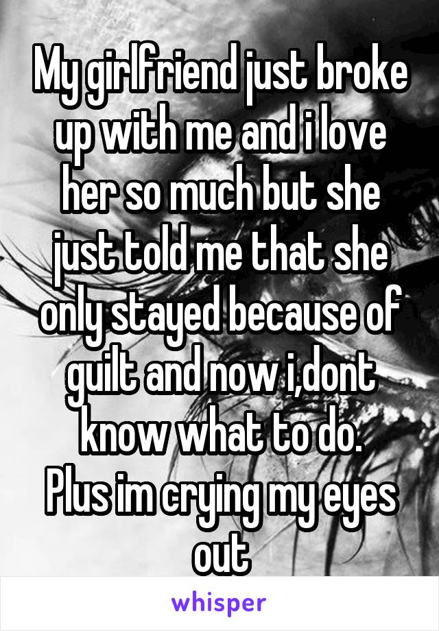 My girlfriend just broke up with me and i love her so much but she just told me that she only stayed because of guilt and now i,dont know what to do.
Plus im crying my eyes out