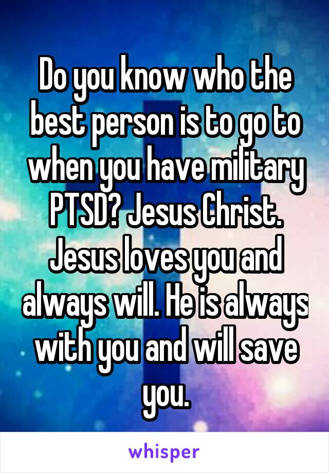 Do you know who the best person is to go to when you have military PTSD? Jesus Christ. Jesus loves you and always will. He is always with you and will save you.