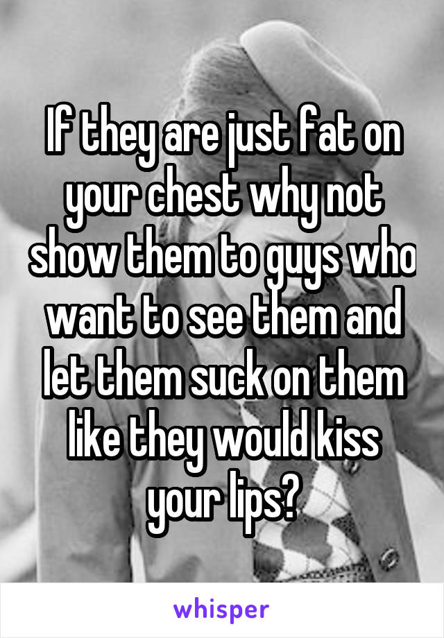 If they are just fat on your chest why not show them to guys who want to see them and let them suck on them like they would kiss your lips?