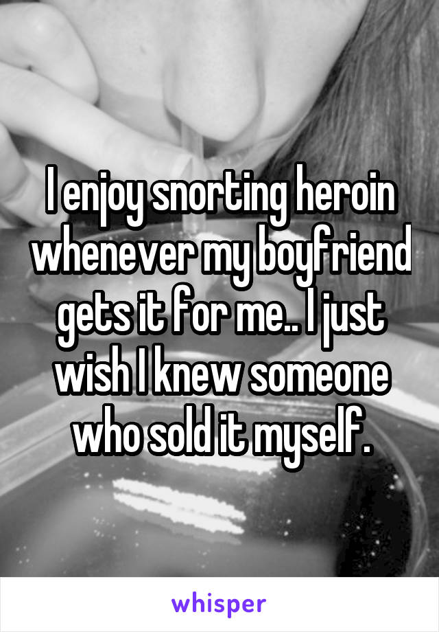 I enjoy snorting heroin whenever my boyfriend gets it for me.. I just wish I knew someone who sold it myself.