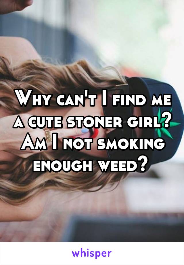 Why can't I find me a cute stoner girl? Am I not smoking enough weed? 