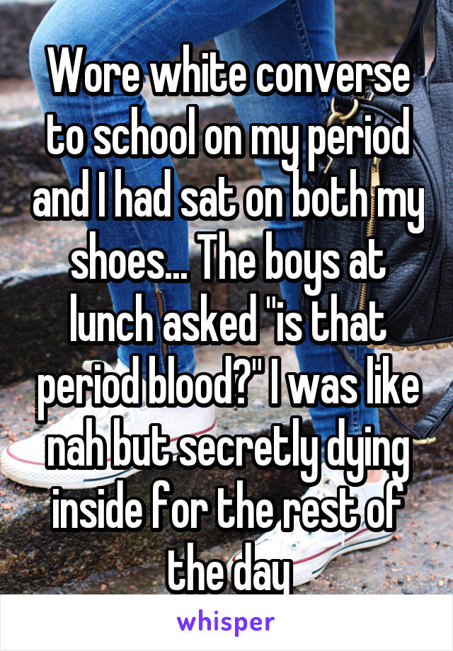 Wore white converse to school on my period and I had sat on both my shoes... The boys at lunch asked "is that period blood?" I was like nah but secretly dying inside for the rest of the day