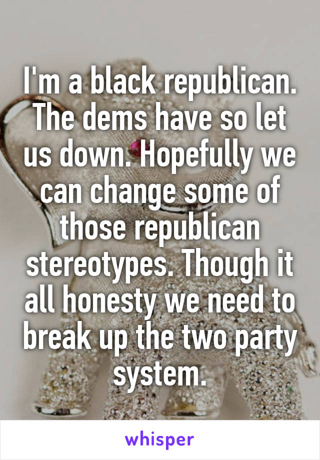 I'm a black republican. The dems have so let us down. Hopefully we can change some of those republican stereotypes. Though it all honesty we need to break up the two party system.