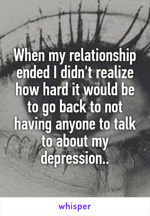 When my relationship ended I didn't realize how hard it would be to go back to not having anyone to talk to about my depression..