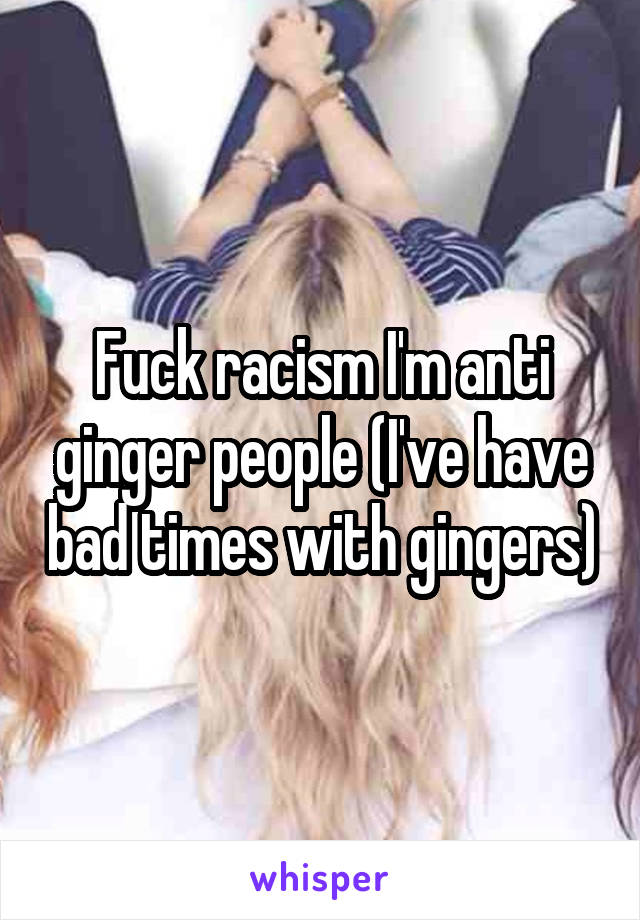 Fuck racism I'm anti ginger people (I've have bad times with gingers)