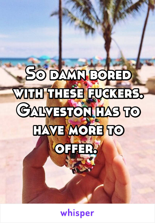 So damn bored with these fuckers. Galveston has to have more to offer. 